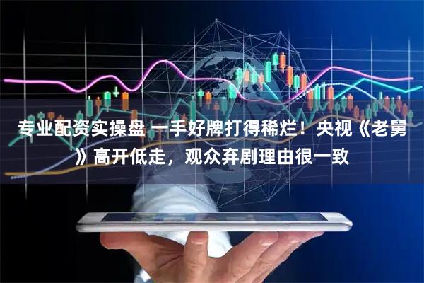 专业配资实操盘 一手好牌打得稀烂！央视《老舅》高开低走，观众弃剧理由很一致