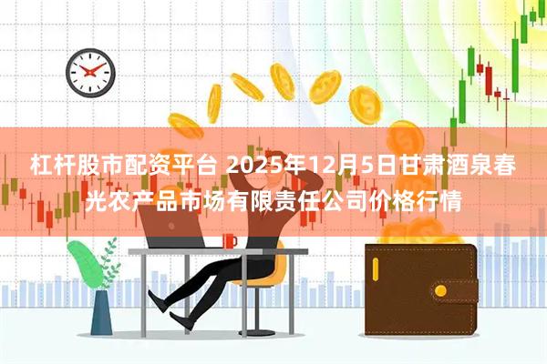 杠杆股市配资平台 2025年12月5日甘肃酒泉春光农产品市场有限责任公司价格行情