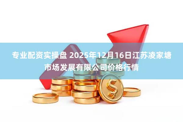 专业配资实操盘 2025年12月16日江苏凌家塘市场发展有限公司价格行情