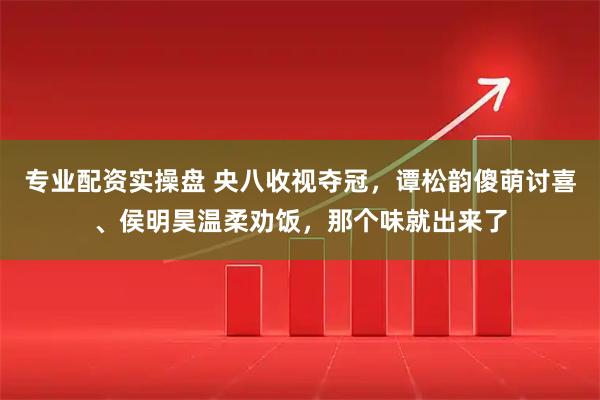 专业配资实操盘 央八收视夺冠，谭松韵傻萌讨喜、侯明昊温柔劝饭，那个味就出来了
