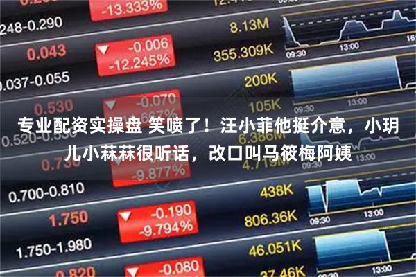 专业配资实操盘 笑喷了！汪小菲他挺介意，小玥儿小菻菻很听话，改口叫马筱梅阿姨