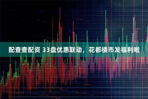 配查查配资 33盘优惠联动，花都楼市发福利啦