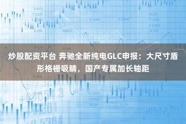 炒股配资平台 奔驰全新纯电GLC申报：大尺寸盾形格栅吸睛，国产专属加长轴距