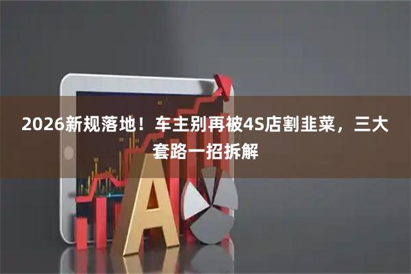 2026新规落地！车主别再被4S店割韭菜，三大套路一招拆解