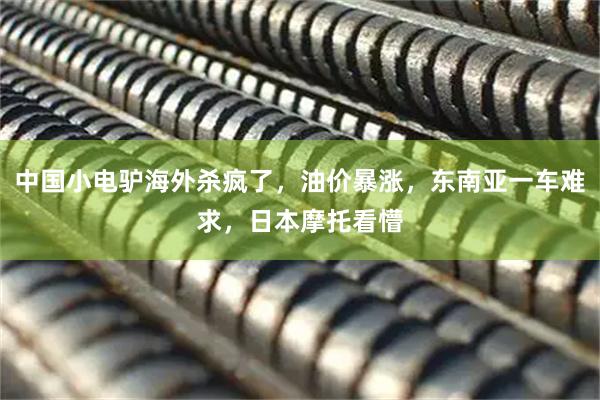 中国小电驴海外杀疯了，油价暴涨，东南亚一车难求，日本摩托看懵