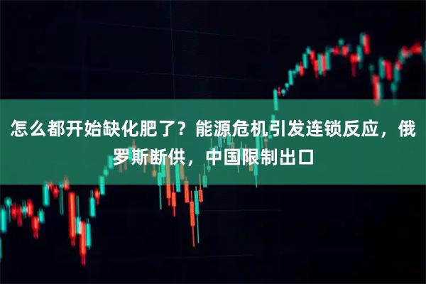 怎么都开始缺化肥了？能源危机引发连锁反应，俄罗斯断供，中国限制出口