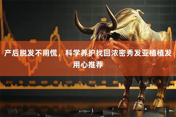 产后脱发不用慌，科学养护找回浓密秀发亚植植发用心推荐