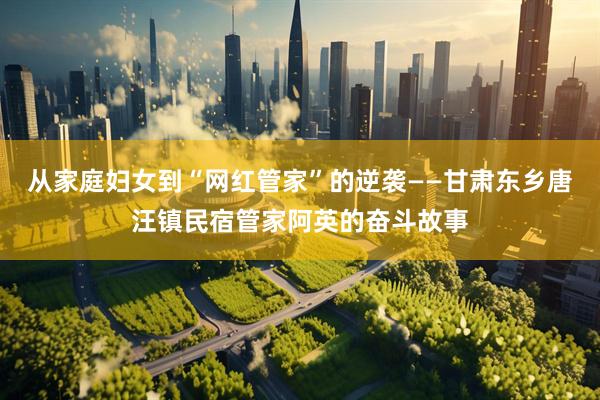 从家庭妇女到“网红管家”的逆袭——甘肃东乡唐汪镇民宿管家阿英的奋斗故事