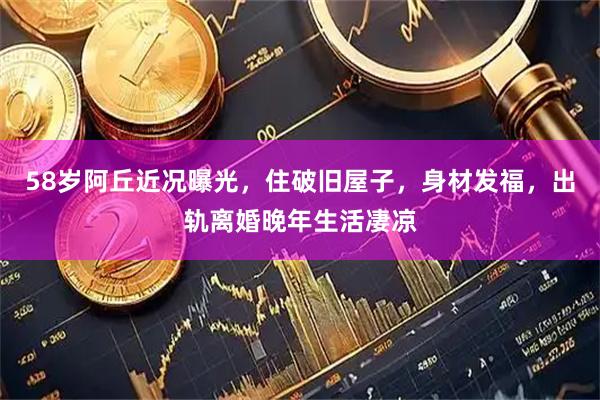 58岁阿丘近况曝光，住破旧屋子，身材发福，出轨离婚晚年生活凄凉