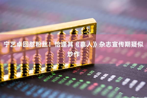 宁艺卓回怼粉丝！恰逢其《嘉人》杂志宣传期疑似炒作
