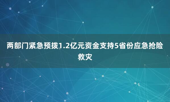 两部门紧急预拨1.2亿元资金支持5省份应急抢险救灾