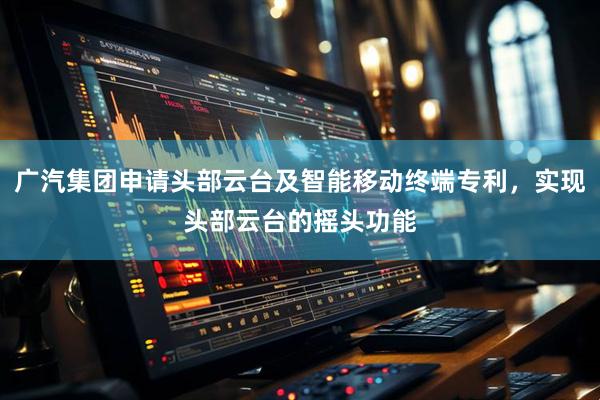 广汽集团申请头部云台及智能移动终端专利，实现头部云台的摇头功能