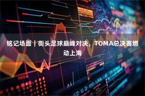 铭记场面｜街头足球巅峰对决，TOMA总决赛燃动上海