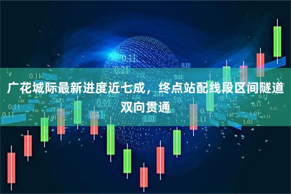 广花城际最新进度近七成，终点站配线段区间隧道双向贯通