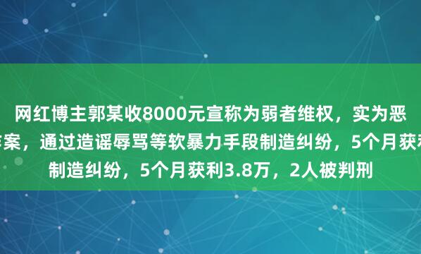 网红博主郭某收8000元宣称为弱者维权，实为恶意闹事！多次跨省作案，通过造谣辱骂等软暴力手段制造纠纷，5个月获利3.8万，2人被判刑