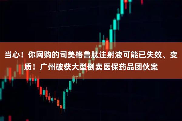 当心！你网购的司美格鲁肽注射液可能已失效、变质！广州破获大型倒卖医保药品团伙案