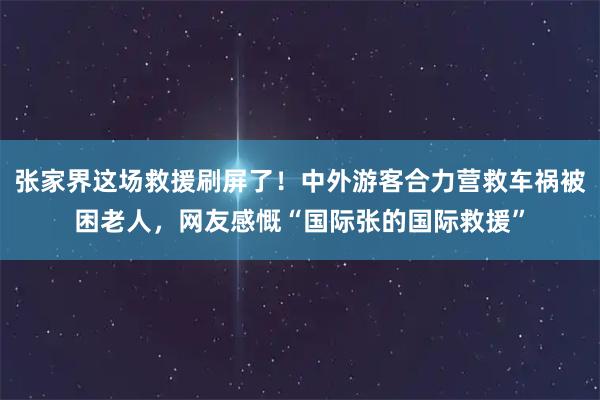 张家界这场救援刷屏了！中外游客合力营救车祸被困老人，网友感慨“国际张的国际救援”
