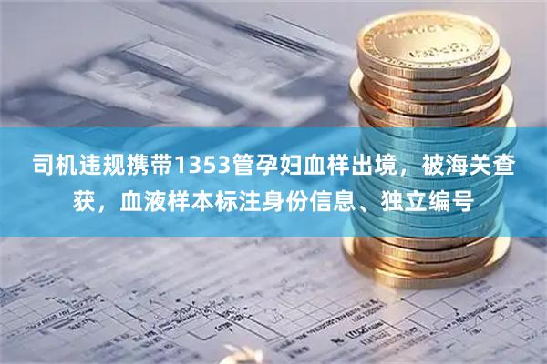 司机违规携带1353管孕妇血样出境，被海关查获，血液样本标注身份信息、独立编号